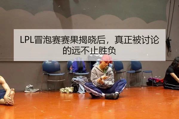 LPL冒泡赛赛果揭晓后，真正被讨论的远不止胜负