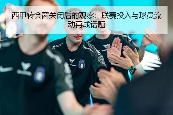西甲转会窗关闭后的观察：联赛投入与球员流动再成话题
